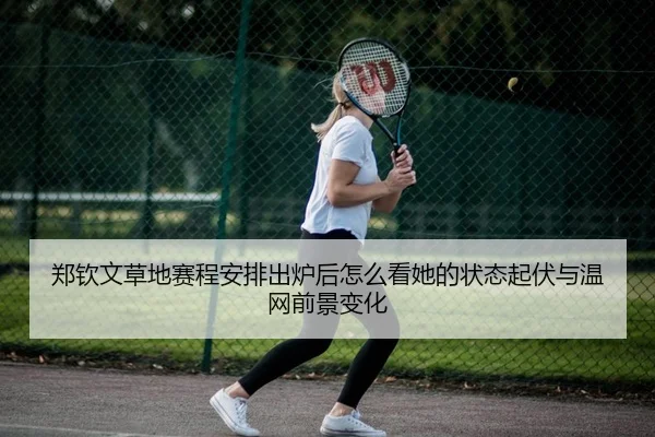 郑钦文草地赛程安排出炉后怎么看她的状态起伏与温网前景变化